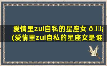 爱情里zui
自私的星座女 🐡 (爱情里zui
自私的星座女是谁)